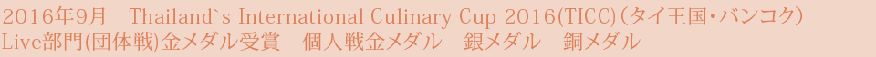 2016年9月　Thailand`s International Culinary Cup 2016(TICC)（タイ王国・バンコク） Live部門(団体戦)金メダル受賞　個人戦金メダル　銀メダル　銅メダル