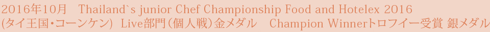 2016年10月   Thailand`s junior Chef Championship Food and Hotelex 2016 (タイ王国・コーンケン)  Live部門（個人戦）金メダル　Champion Winnerトロフイー受賞 銀メダル