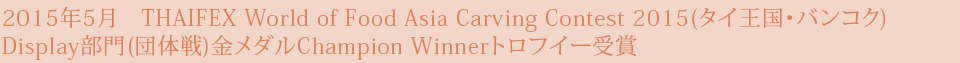 2015年5月　THAIFEX World of Food Asia Carving Contest 2015(タイ王国・バンコク) Display部門(団体戦)金メダルChampion Winnerトロフイー受賞