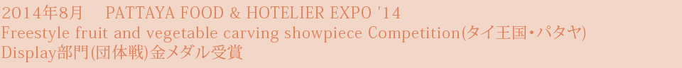 2014年8月　 PATTAYA FOOD & HOTELIER EXPO '14 Freestyle fruit and vegetable carving showpiece Competition(タイ王国・パタヤ) Display部門(団体戦)金メダル受賞