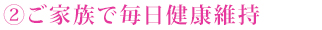 ②ご家族で毎日健康維持